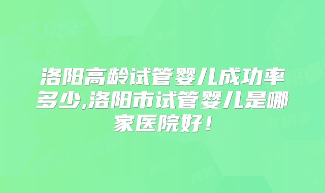 洛阳高龄试管婴儿成功率多少,洛阳市试管婴儿是哪家医院好！