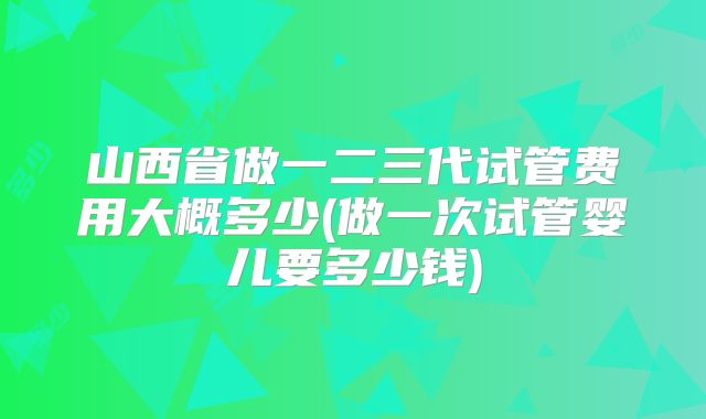 山西省做一二三代试管费用大概多少(做一次试管婴儿要多少钱)