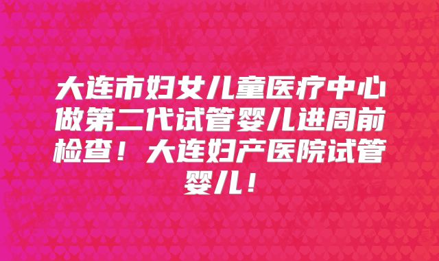 大连市妇女儿童医疗中心做第二代试管婴儿进周前检查！大连妇产医院试管婴儿！