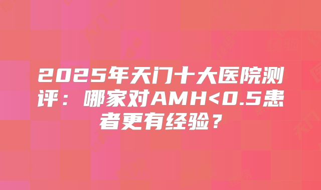 2025年天门十大医院测评：哪家对AMH<0.5患者更有经验？