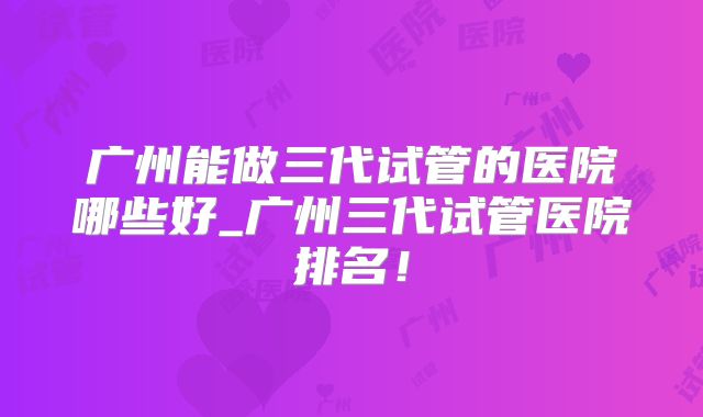 广州能做三代试管的医院哪些好_广州三代试管医院排名!