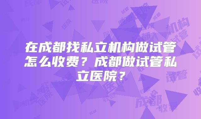 在成都找私立机构做试管怎么收费？成都做试管私立医院？