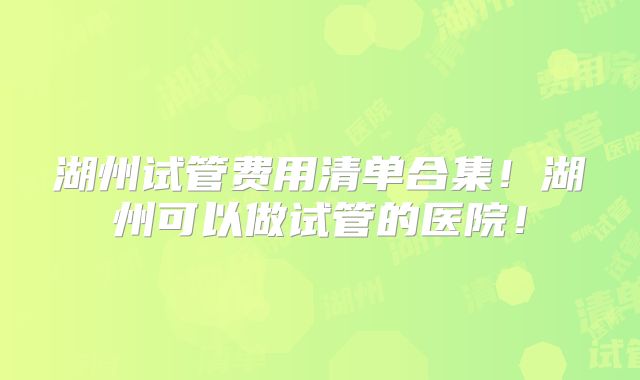 湖州试管费用清单合集！湖州可以做试管的医院！