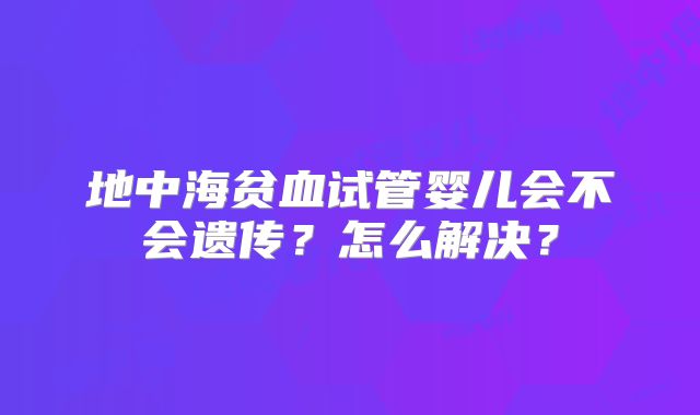 地中海贫血试管婴儿会不会遗传?怎么解决?