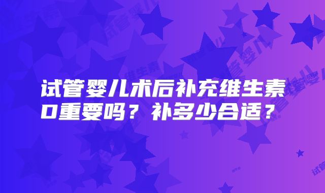 试管婴儿术后补充维生素D重要吗？补多少合适？​
