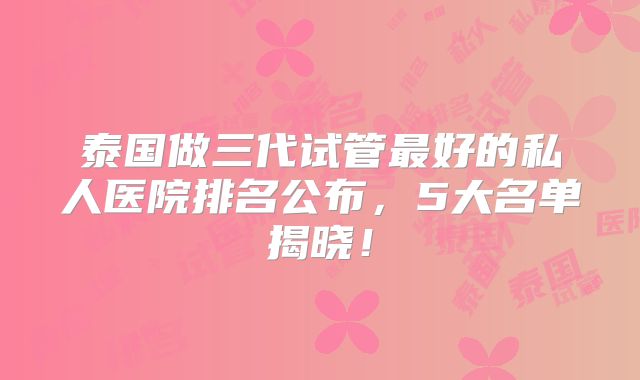 泰国做三代试管最好的私人医院排名公布，5大名单揭晓！