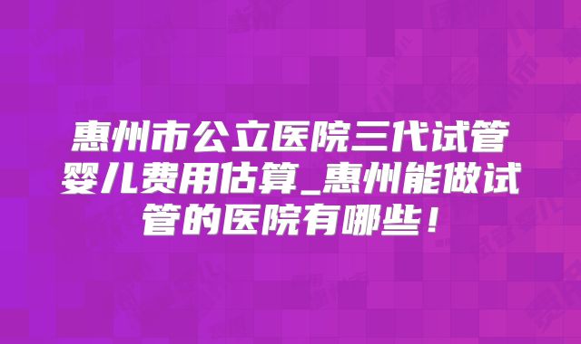 惠州市公立医院三代试管婴儿费用估算_惠州能做试管的医院有哪些！