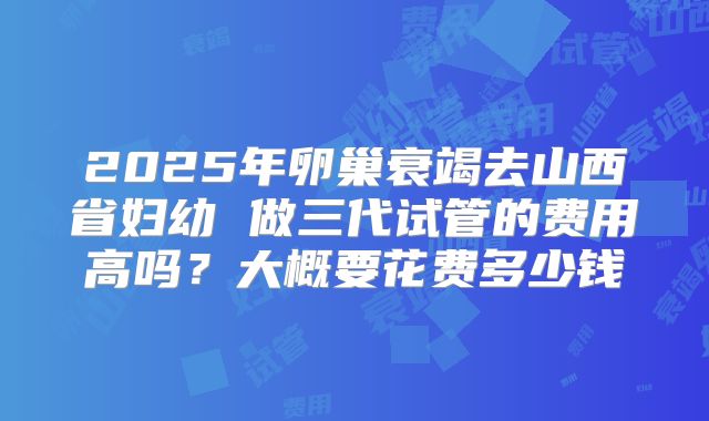 2025年卵巢衰竭去山西省妇幼 做三代试管的费用高吗?大概要花费多少钱
