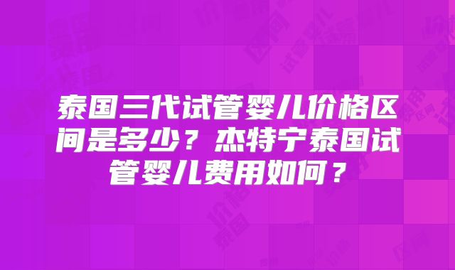 泰国三代试管婴儿价格区间是多少?杰特宁泰国试管婴儿费用如何?