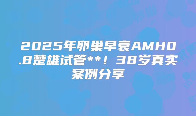 2025年卵巢早衰AMH0.8楚雄试管**！38岁真实案例分享