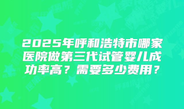2025年呼和浩特市哪家医院做第三代试管婴儿成功率高？需要多少费用？
