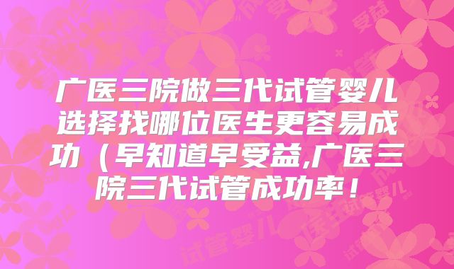 广医三院做三代试管婴儿选择找哪位医生更容易成功(早知道早受益,广医三院三代试管成功率!