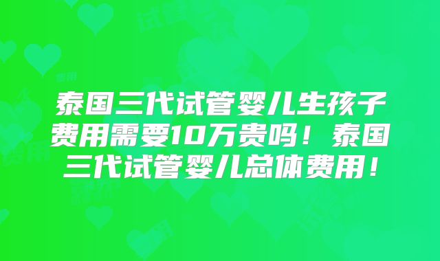 泰国三代试管婴儿生孩子费用需要10万贵吗!泰国三代试管婴儿总体费用!