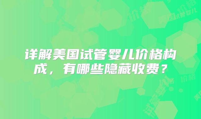详解美国试管婴儿价格构成，有哪些隐藏收费？