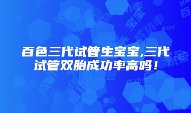 百色三代试管生宝宝,三代试管双胎成功率高吗！