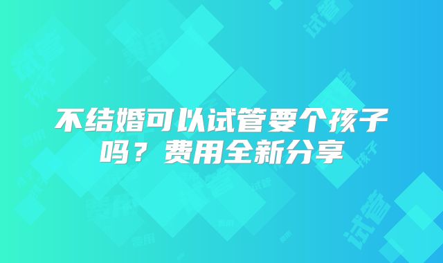 不结婚可以试管要个孩子吗？费用全新分享