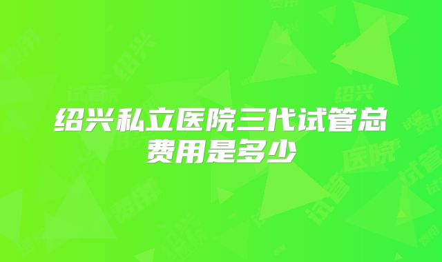 绍兴私立医院三代试管总费用是多少