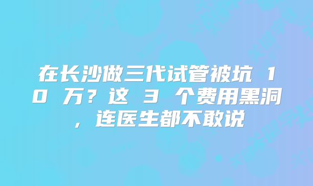 在长沙做三代试管被坑 10 万？这 3 个费用黑洞，连医生都不敢说