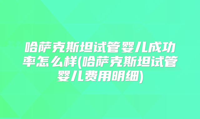 哈萨克斯坦试管婴儿成功率怎么样(哈萨克斯坦试管婴儿费用明细)