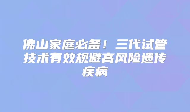 佛山家庭必备！三代试管技术有效规避高风险遗传疾病