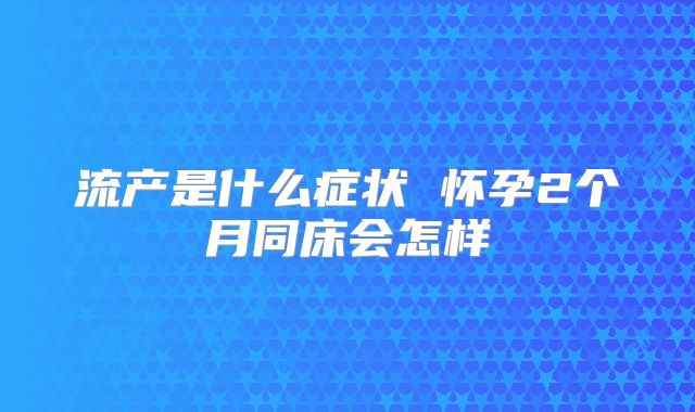 流产是什么症状 怀孕2个月同床会怎样