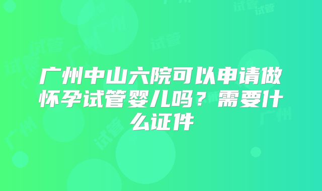 广州中山六院可以申请做怀孕试管婴儿吗？需要什么证件