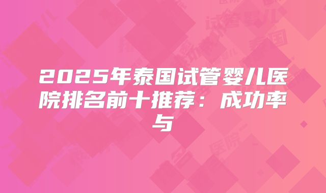 2025年泰国试管婴儿医院排名前十推荐：成功率与