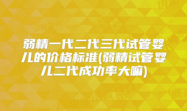 弱精一代二代三代试管婴儿的价格标准(弱精试管婴儿二代成功率大嘛)