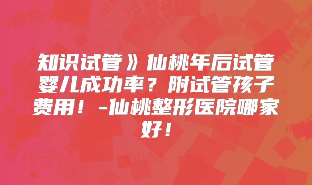 知识试管》仙桃年后试管婴儿成功率?附试管孩子费用!-仙桃整形医院哪家好!
