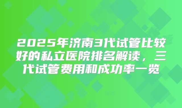 2025年济南3代试管比较好的私立医院排名解读，三代试管费用和成功率一览