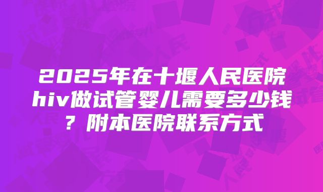 2025年在十堰人民医院hiv做试管婴儿需要多少钱?附本医院联系方式