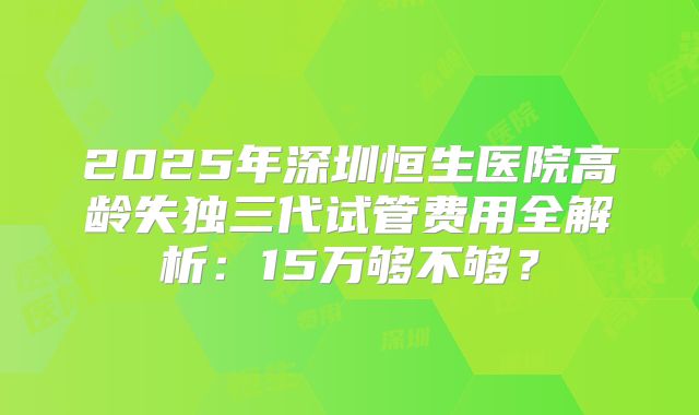 2025年深圳恒生医院高龄失独三代试管费用全解析：15万够不够？