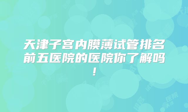 天津子宫内膜薄试管排名前五医院的医院你了解吗!