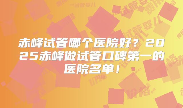 赤峰试管哪个医院好？2025赤峰做试管口碑第一的医院名单！