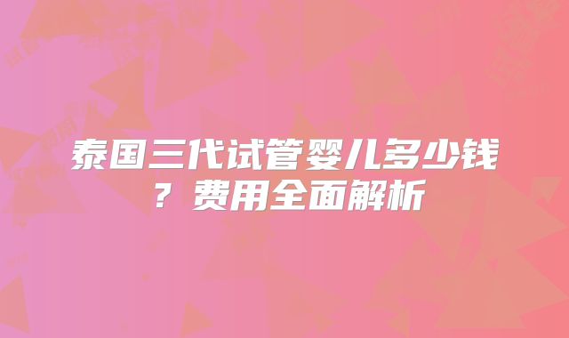泰国三代试管婴儿多少钱?费用全面解析