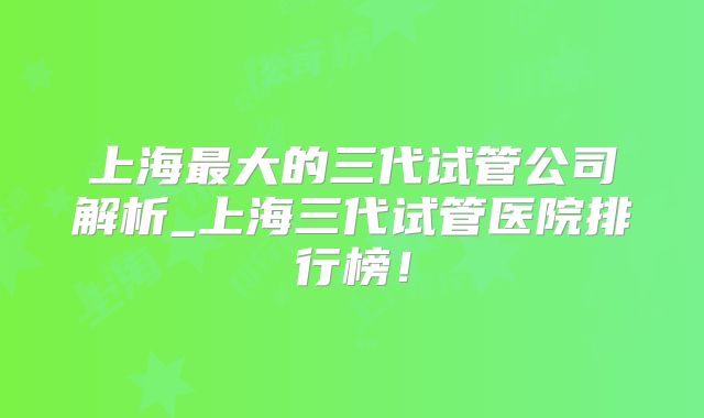 上海最大的三代试管公司解析_上海三代试管医院排行榜!