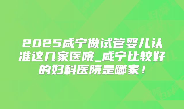 2025咸宁做试管婴儿认准这几家医院_咸宁比较好的妇科医院是哪家！