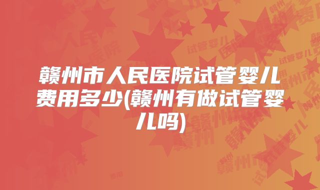 赣州市人民医院试管婴儿费用多少(赣州有做试管婴儿吗)