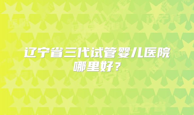 辽宁省三代试管婴儿医院哪里好？
