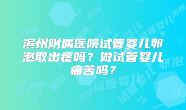 滨州附属医院试管婴儿卵泡取出疼吗？做试管婴儿痛苦吗？