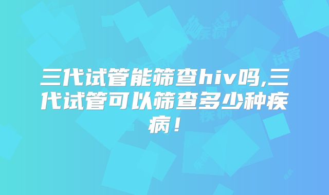 三代试管能筛查hiv吗,三代试管可以筛查多少种疾病！