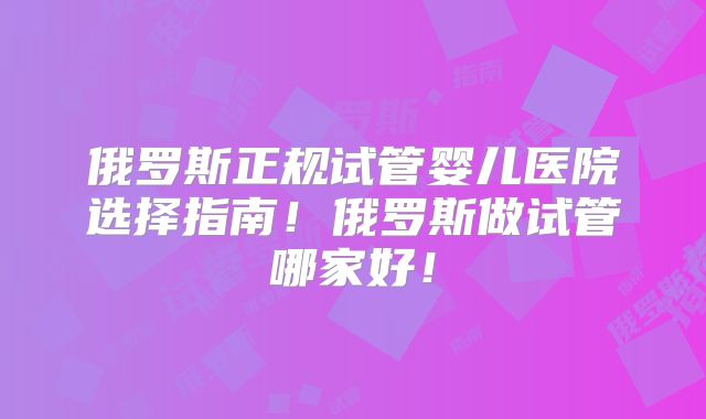 俄罗斯正规试管婴儿医院选择指南！俄罗斯做试管哪家好！
