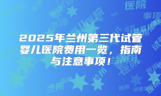 2025年兰州第三代试管婴儿医院费用一览，指南与注意事项！