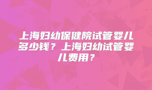 上海妇幼保健院试管婴儿多少钱？上海妇幼试管婴儿费用？