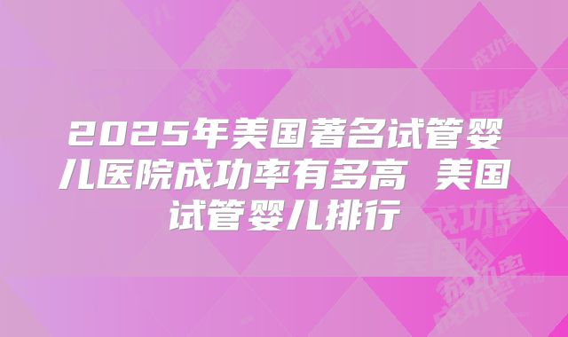 2025年美国著名试管婴儿医院成功率有多高 美国试管婴儿排行