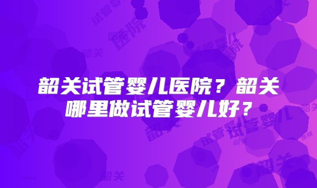 韶关试管婴儿医院？韶关哪里做试管婴儿好？