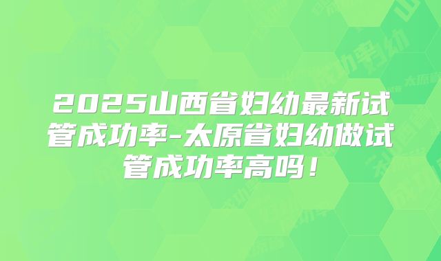 2025山西省妇幼最新试管成功率-太原省妇幼做试管成功率高吗！