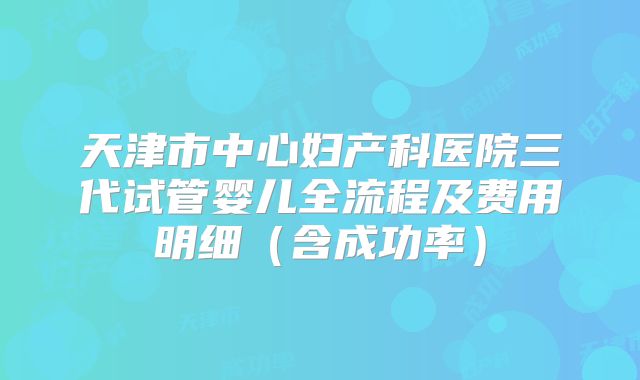 天津市中心妇产科医院三代试管婴儿全流程及费用明细（含成功率）