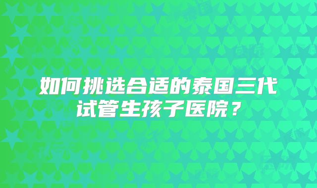 如何挑选合适的泰国三代试管生孩子医院？
