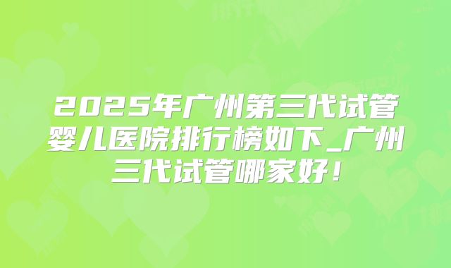 2025年广州第三代试管婴儿医院排行榜如下_广州三代试管哪家好！